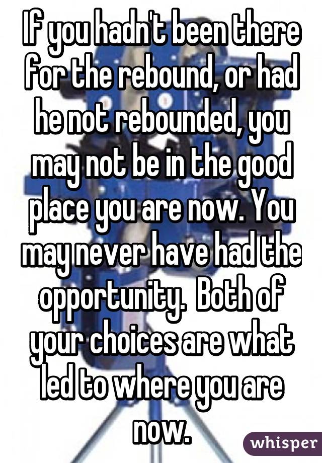 If you hadn't been there for the rebound, or had he not rebounded, you may not be in the good place you are now. You may never have had the opportunity.  Both of your choices are what led to where you are now.