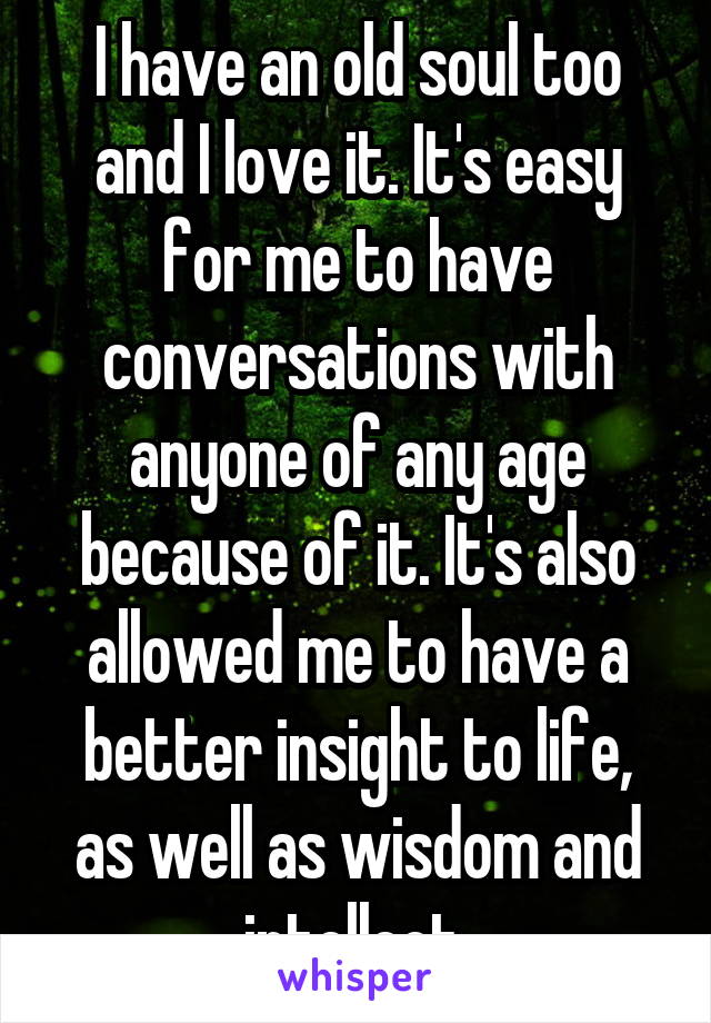 I have an old soul too and I love it. It's easy for me to have conversations with anyone of any age because of it. It's also allowed me to have a better insight to life, as well as wisdom and intellect.