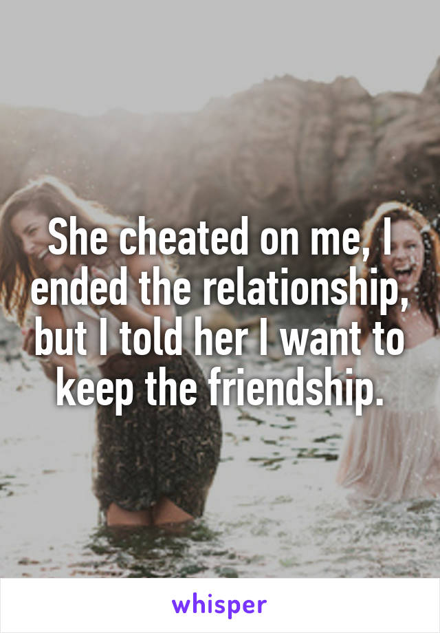 She cheated on me, I ended the relationship, but I told her I want to keep the friendship.