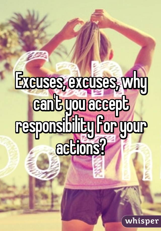 Excuses, excuses, why can't you accept responsibility for your actions?