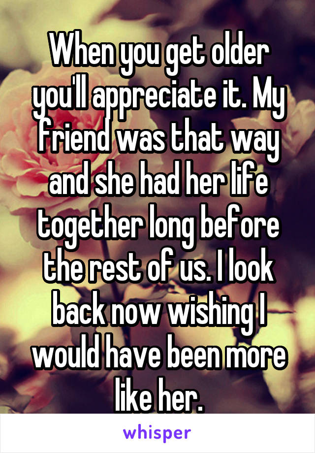 When you get older you'll appreciate it. My friend was that way and she had her life together long before the rest of us. I look back now wishing I would have been more like her.