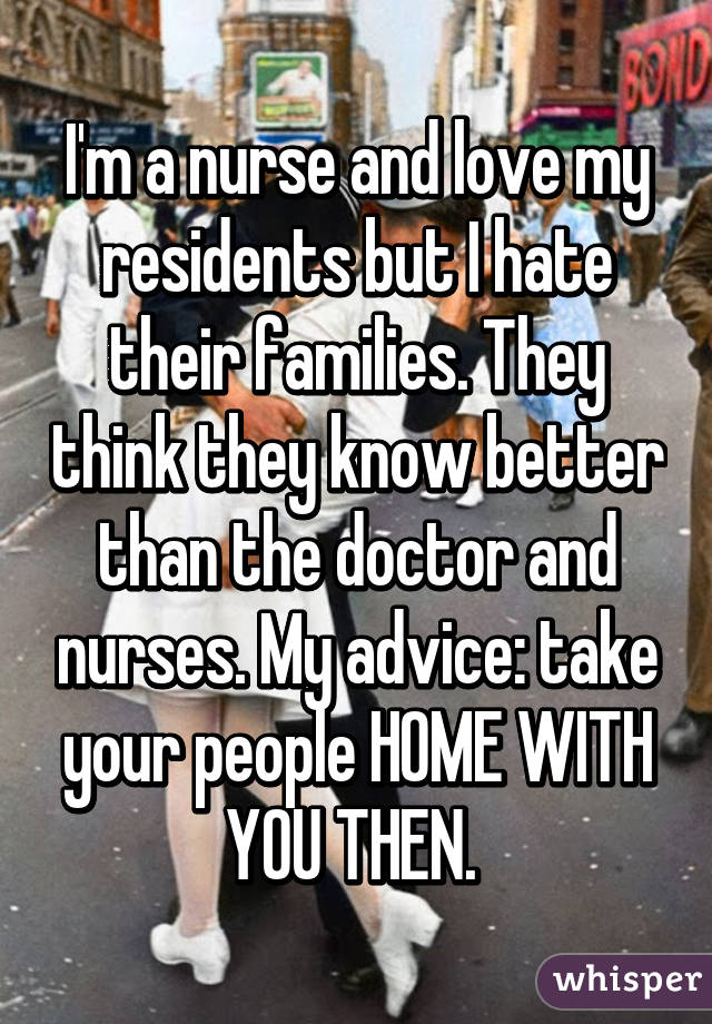 I'm a nurse and love my residents but I hate their families. They think they know better than the doctor and nurses. My advice: take your people HOME WITH YOU THEN. 