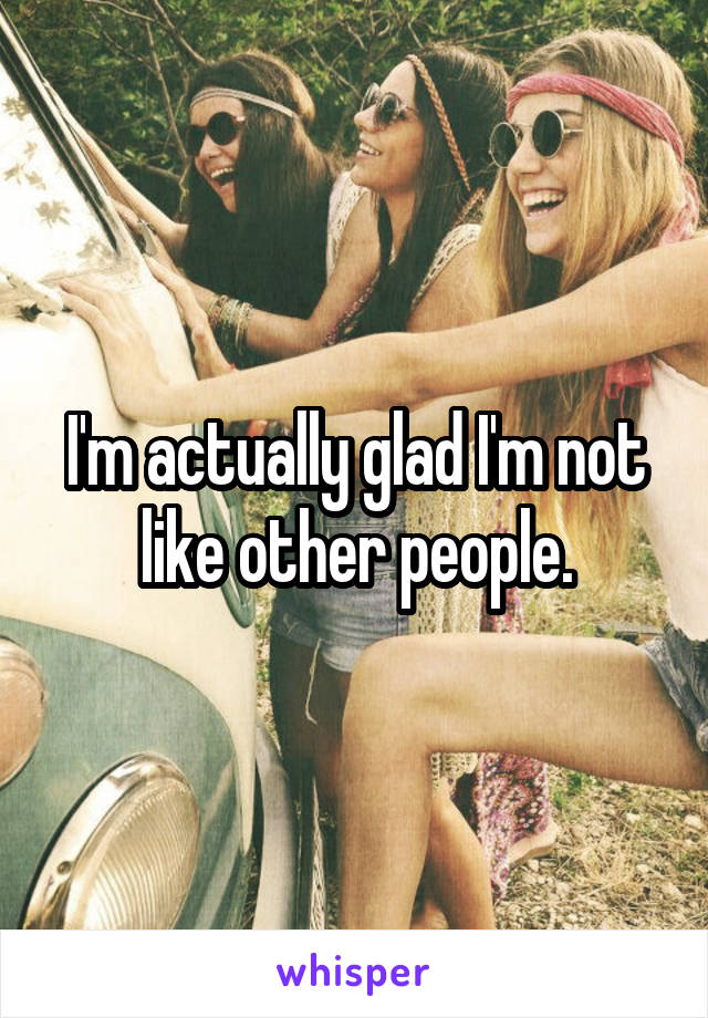 I'm actually glad I'm not like other people.