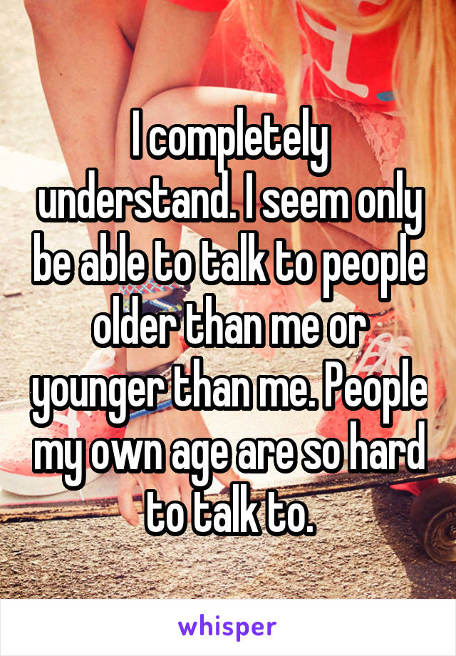 I completely understand. I seem only be able to talk to people older than me or younger than me. People my own age are so hard to talk to.