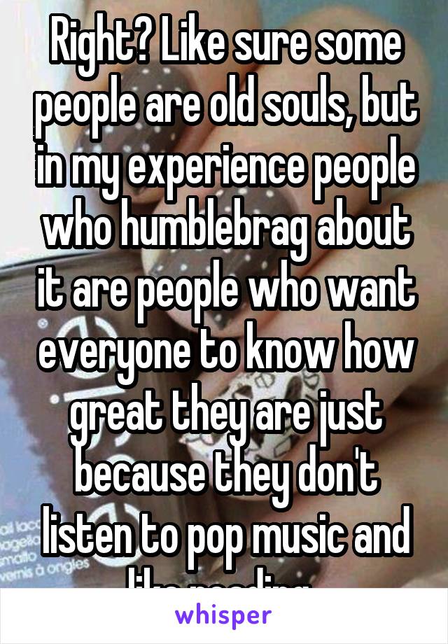 Right? Like sure some people are old souls, but in my experience people who humblebrag about it are people who want everyone to know how great they are just because they don't listen to pop music and like reading. 