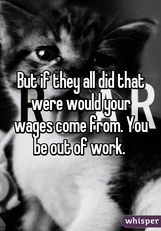 But if they all did that were would your wages come from. You be out of work. 