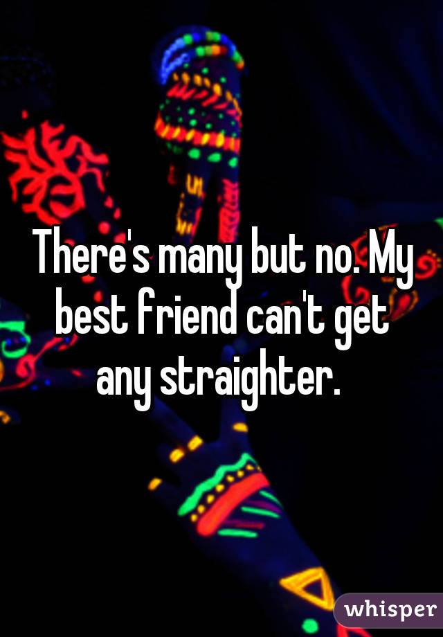 There's many but no. My best friend can't get any straighter. 