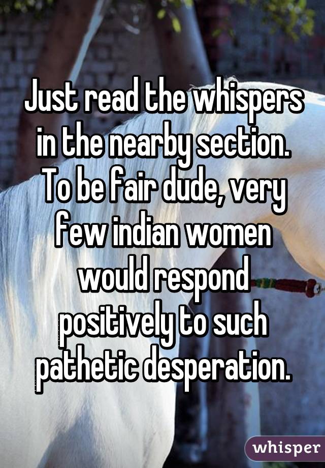 Just read the whispers in the nearby section. To be fair dude, very few indian women would respond positively to such pathetic desperation.