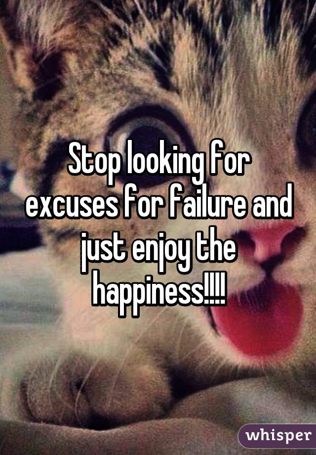 Stop looking for excuses for failure and just enjoy the happiness!!!!