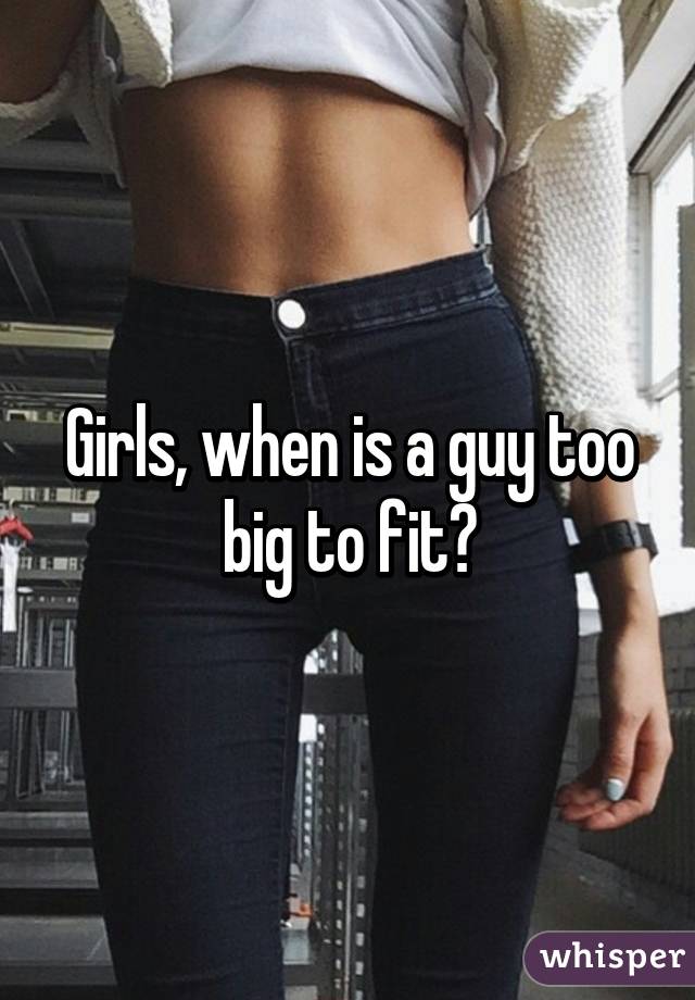 Girls, when is a guy too big to fit?
