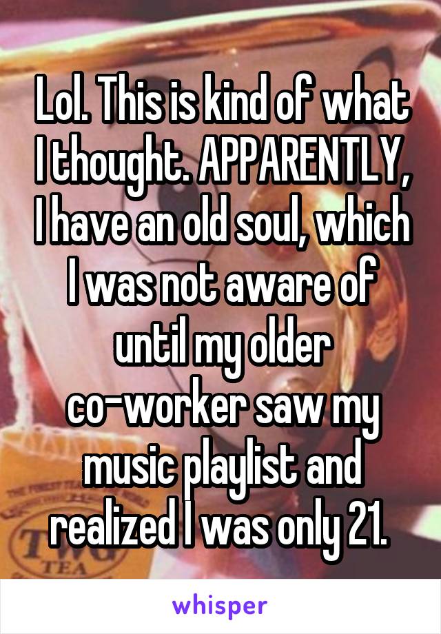 Lol. This is kind of what I thought. APPARENTLY, I have an old soul, which I was not aware of until my older co-worker saw my music playlist and realized I was only 21. 