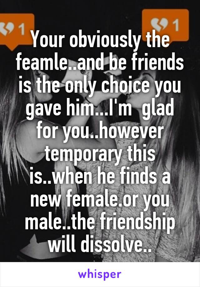 Your obviously the feamle..and be friends is the only choice you gave him...I'm  glad for you..however temporary this is..when he finds a new female.or you male..the friendship will dissolve..
