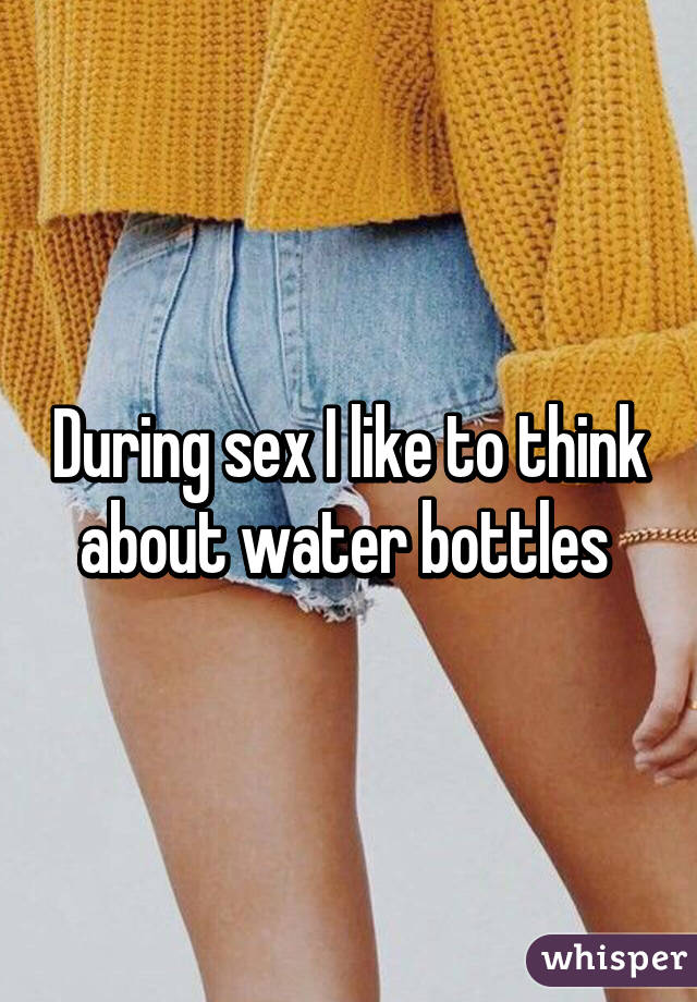 During sex I like to think about water bottles 