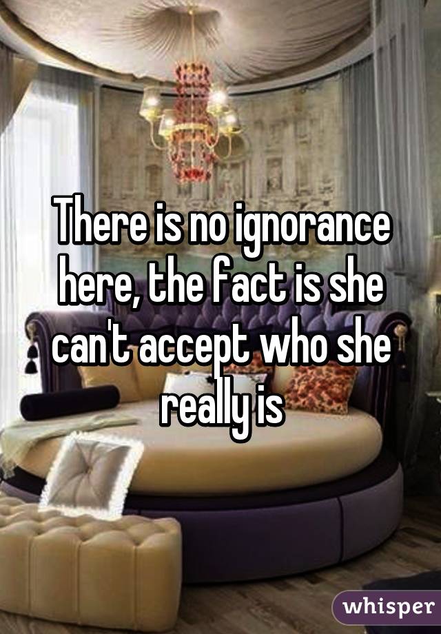 There is no ignorance here, the fact is she can't accept who she really is