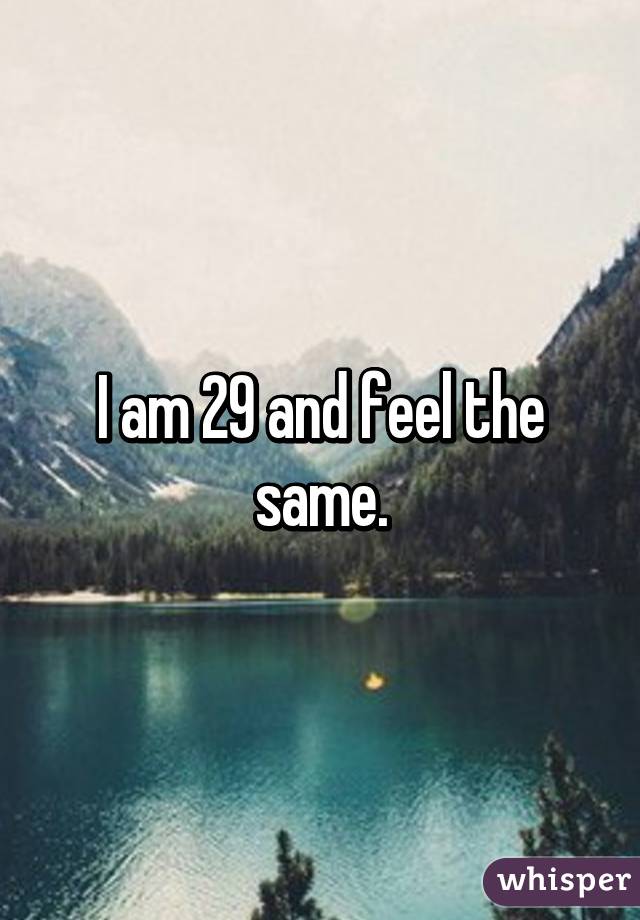 I am 29 and feel the same.