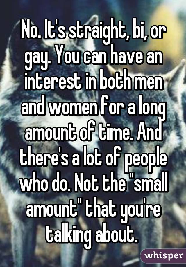 No. It's straight, bi, or gay. You can have an interest in both men and women for a long amount of time. And there's a lot of people who do. Not the "small amount" that you're talking about. 