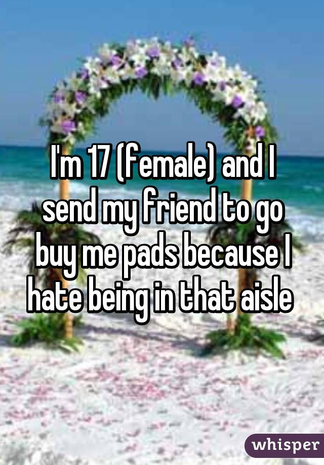 I'm 17 (female) and I send my friend to go buy me pads because I hate being in that aisle 