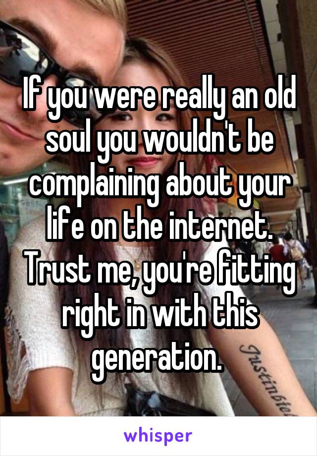 If you were really an old soul you wouldn't be complaining about your life on the internet. Trust me, you're fitting right in with this generation. 