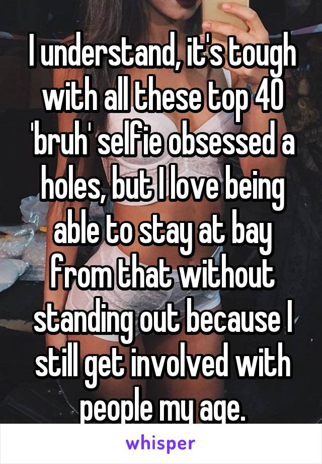 I understand, it's tough with all these top 40 'bruh' selfie obsessed a holes, but I love being able to stay at bay from that without standing out because I still get involved with people my age.