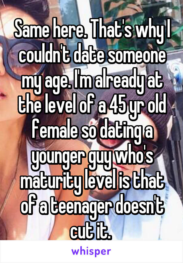 Same here. That's why I couldn't date someone my age. I'm already at the level of a 45 yr old female so dating a younger guy who's maturity level is that of a teenager doesn't cut it. 