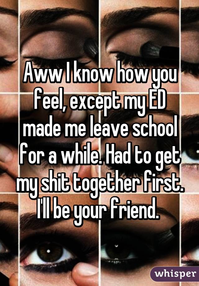 Aww I know how you feel, except my ED made me leave school for a while. Had to get my shit together first. I'll be your friend. 