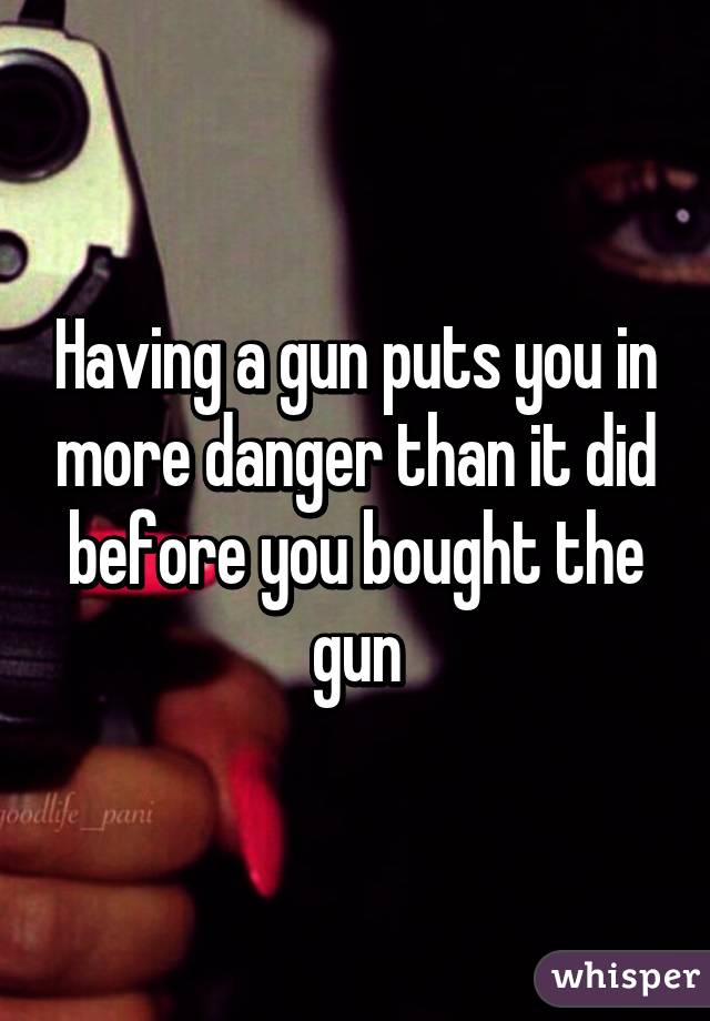 Having a gun puts you in more danger than it did before you bought the gun