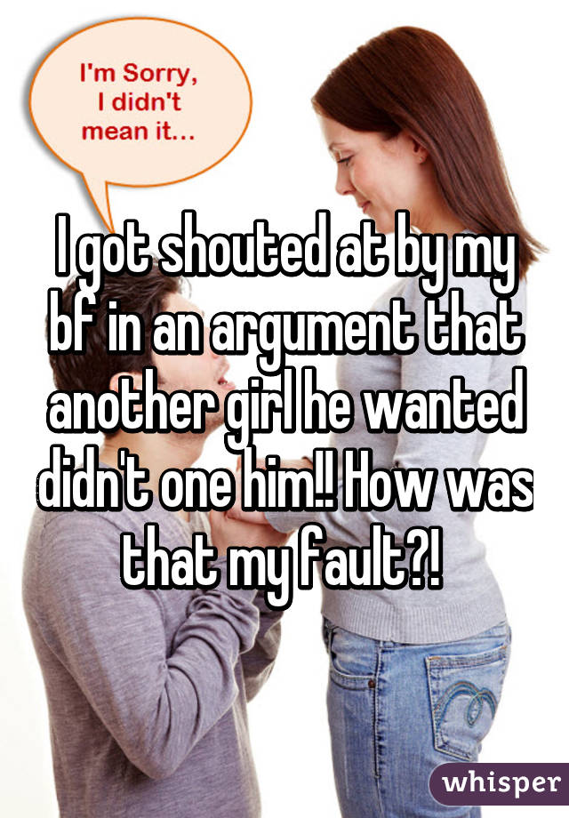 I got shouted at by my bf in an argument that another girl he wanted didn't one him!! How was that my fault?! 