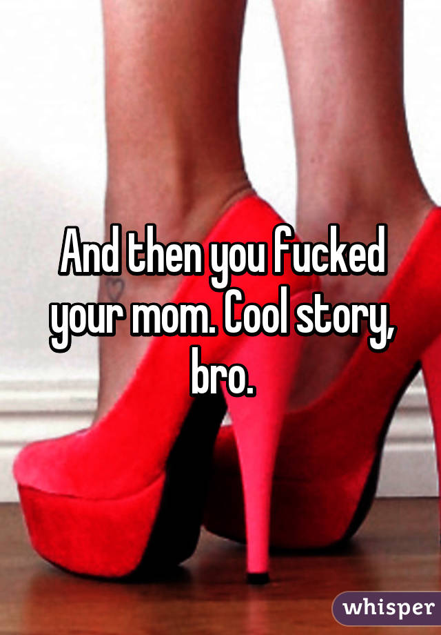 And then you fucked your mom. Cool story, bro.