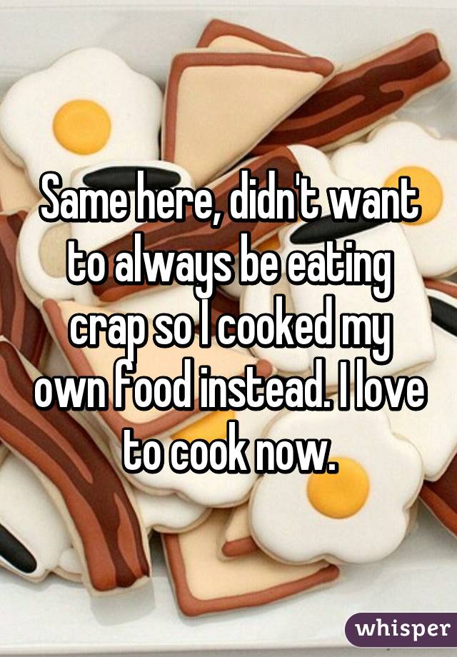 Same here, didn't want to always be eating crap so I cooked my own food instead. I love to cook now.