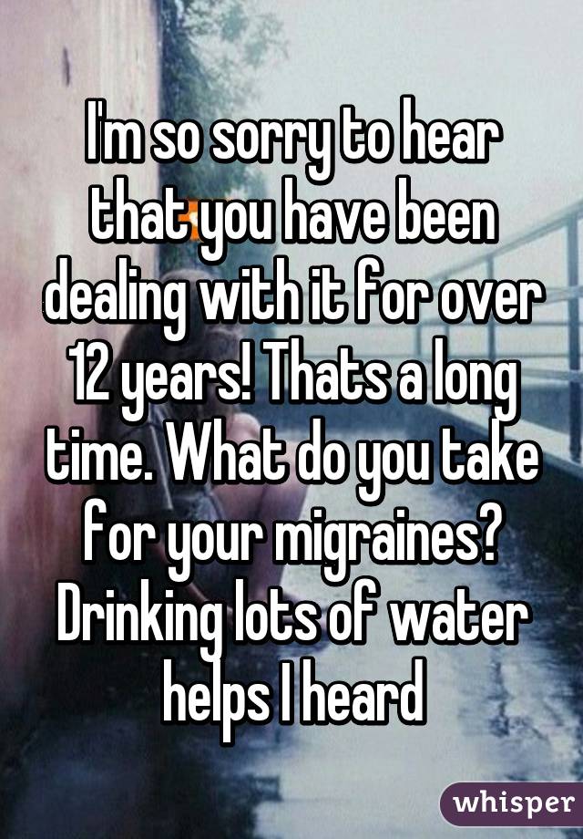I'm so sorry to hear that you have been dealing with it for over 12 years! Thats a long time. What do you take for your migraines? Drinking lots of water helps I heard