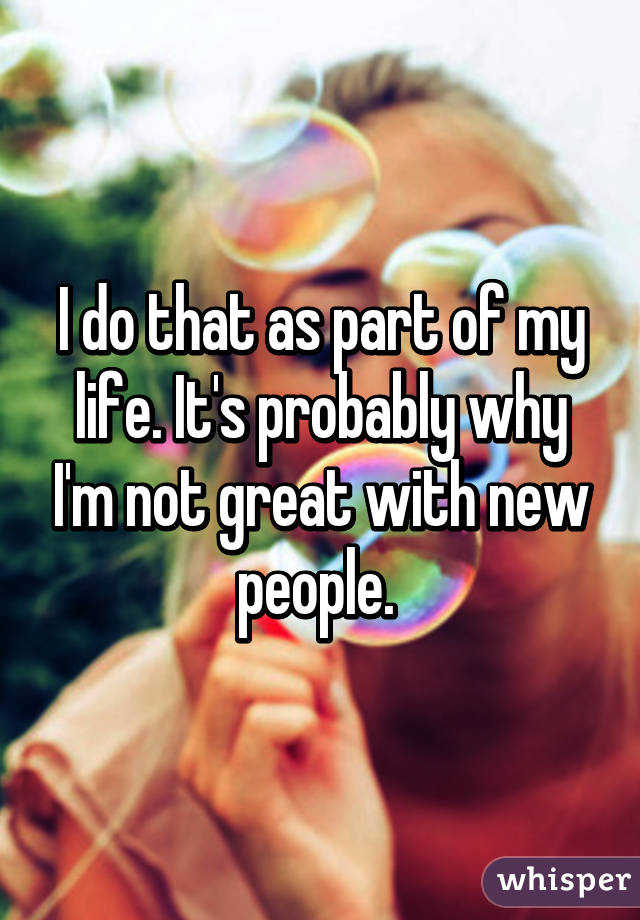 I do that as part of my life. It's probably why I'm not great with new people. 