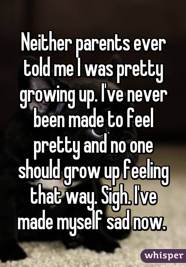 Neither parents ever told me I was pretty growing up. I've never been made to feel pretty and no one should grow up feeling that way. Sigh. I've made myself sad now. 