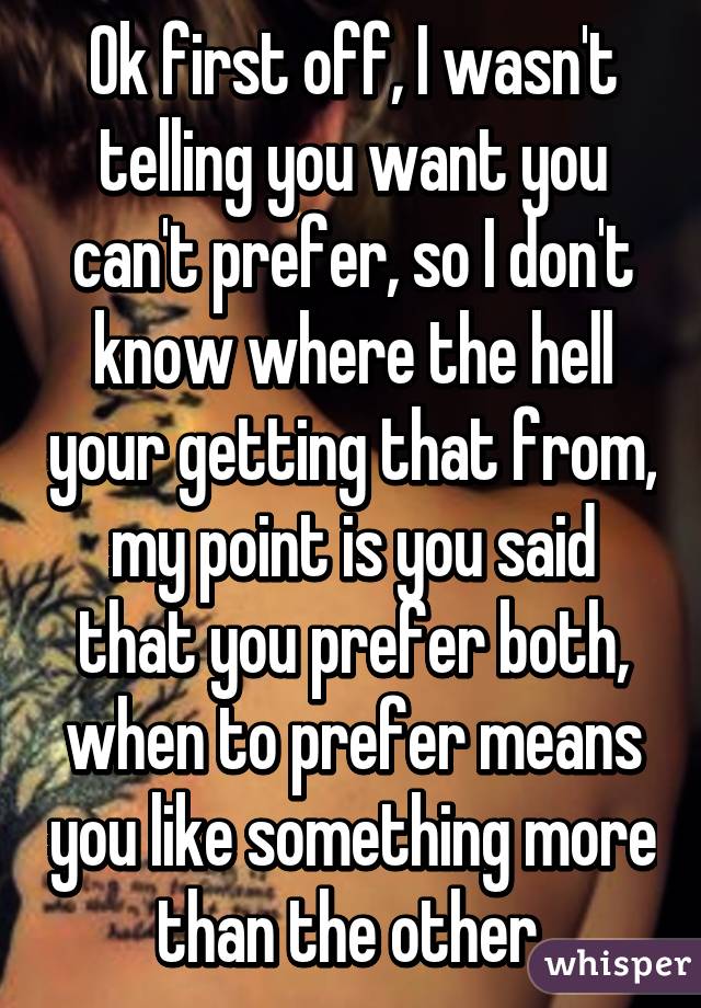 Ok first off, I wasn't telling you want you can't prefer, so I don't know where the hell your getting that from, my point is you said that you prefer both, when to prefer means you like something more than the other.