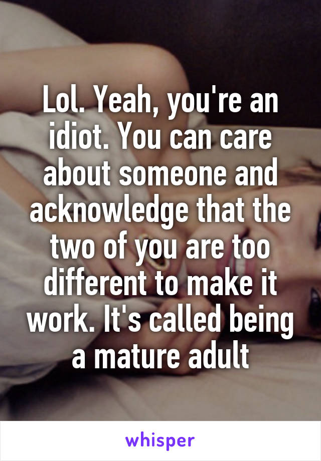 Lol. Yeah, you're an idiot. You can care about someone and acknowledge that the two of you are too different to make it work. It's called being a mature adult