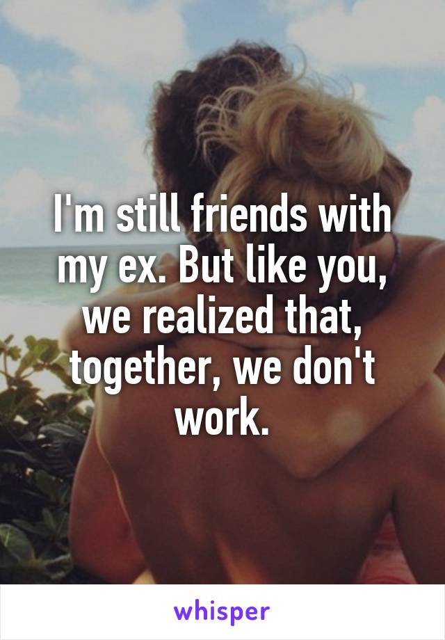 I'm still friends with my ex. But like you, we realized that, together, we don't work.