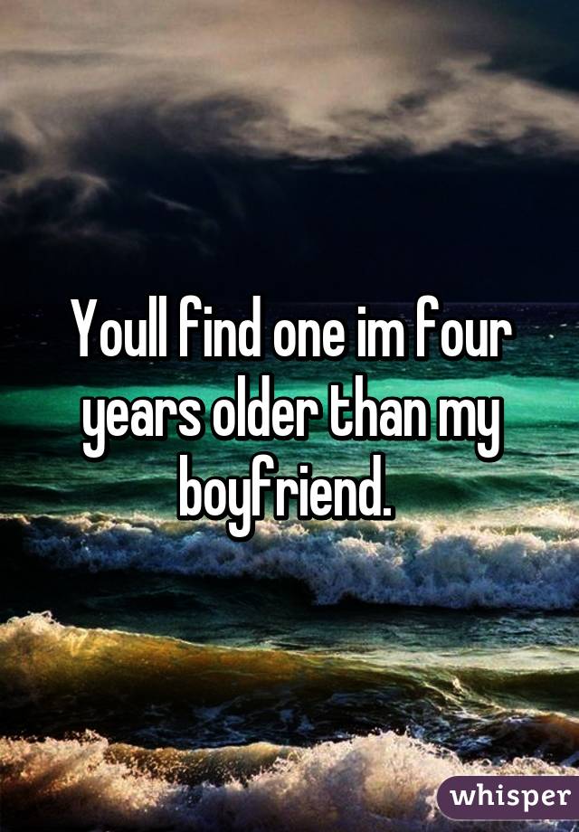 Youll find one im four years older than my boyfriend. 