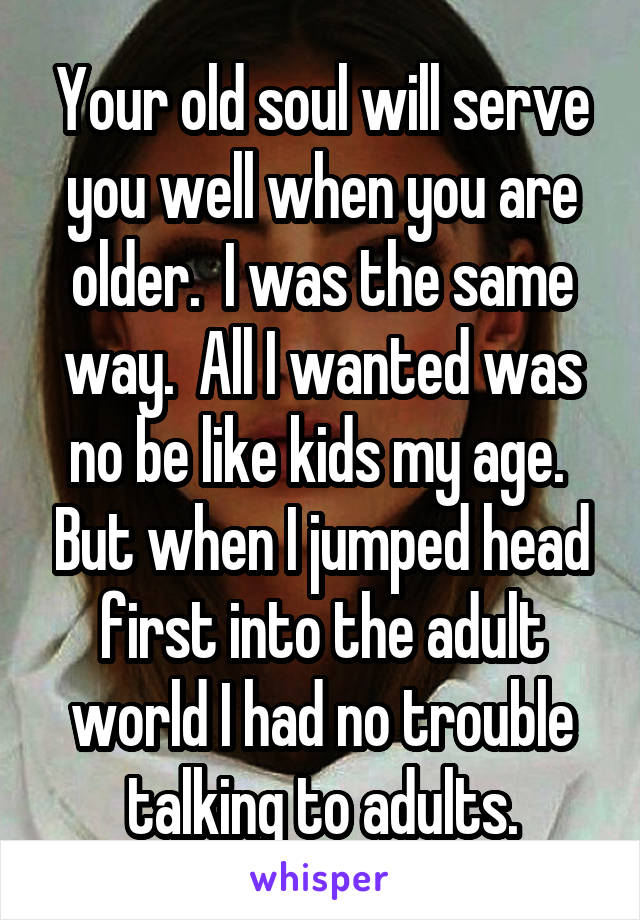 Your old soul will serve you well when you are older.  I was the same way.  All I wanted was no be like kids my age.  But when I jumped head first into the adult world I had no trouble talking to adults.