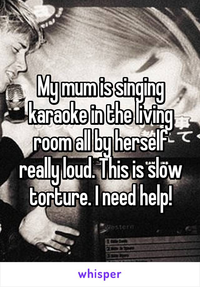 My mum is singing karaoke in the living room all by herself really loud. This is slow torture. I need help!