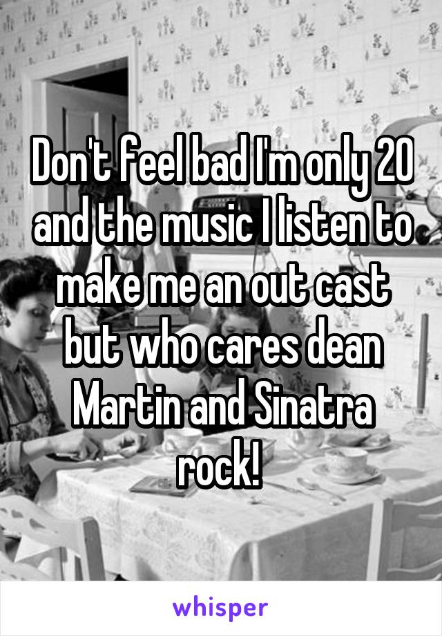 Don't feel bad I'm only 20 and the music I listen to make me an out cast but who cares dean Martin and Sinatra rock! 