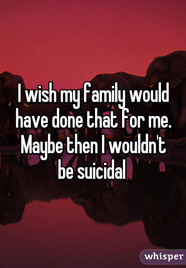 I wish my family would have done that for me. Maybe then I wouldn't be suicidal 