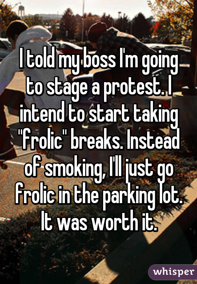 I told my boss I'm going to stage a protest. I intend to start taking "frolic" breaks. Instead of smoking, I'll just go frolic in the parking lot.
It was worth it.