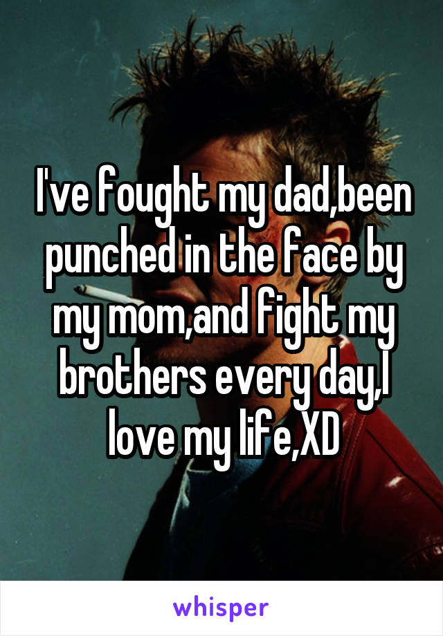 I've fought my dad,been punched in the face by my mom,and fight my brothers every day,I love my life,XD