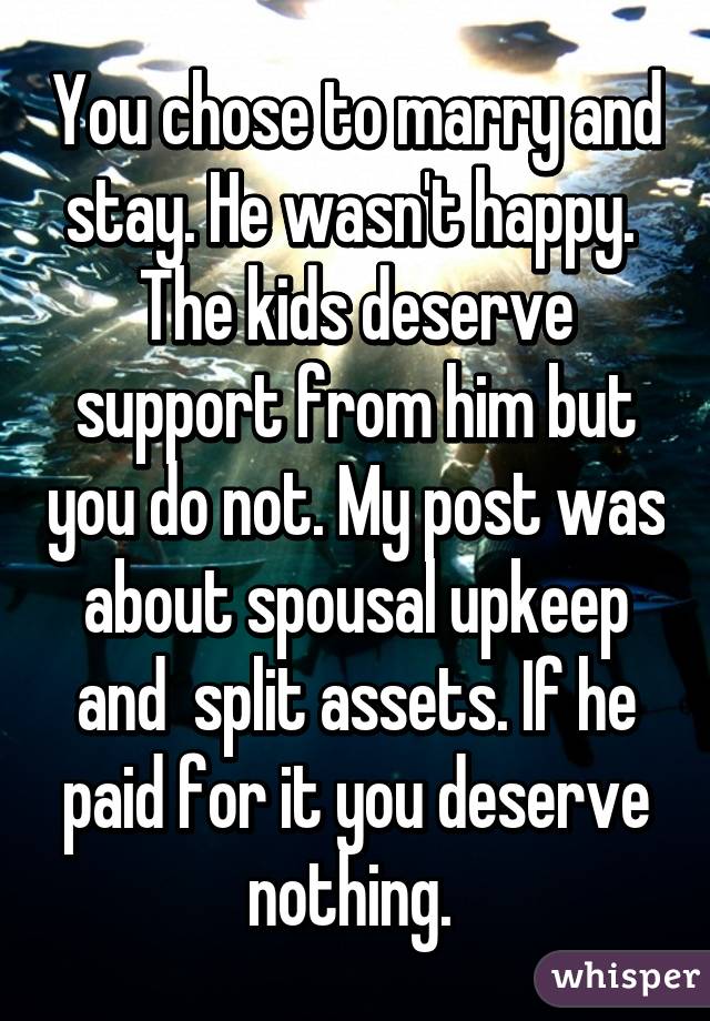 You chose to marry and stay. He wasn't happy.  The kids deserve support from him but you do not. My post was about spousal upkeep and  split assets. If he paid for it you deserve nothing. 