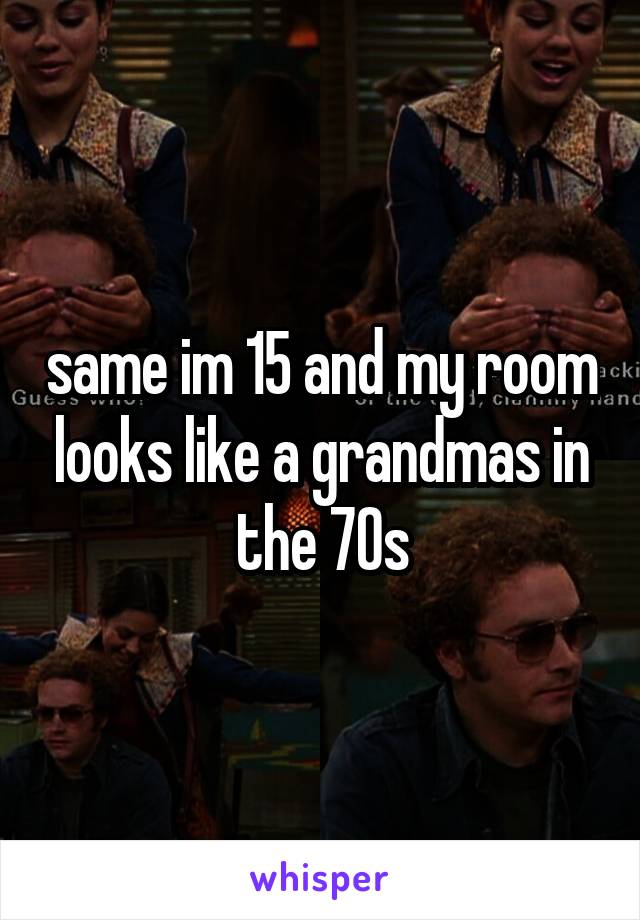 same im 15 and my room looks like a grandmas in the 70s