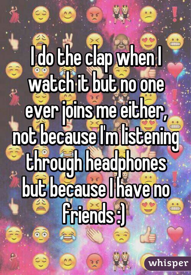I do the clap when I watch it but no one ever joins me either, not because I'm listening through headphones but because I have no friends :) 