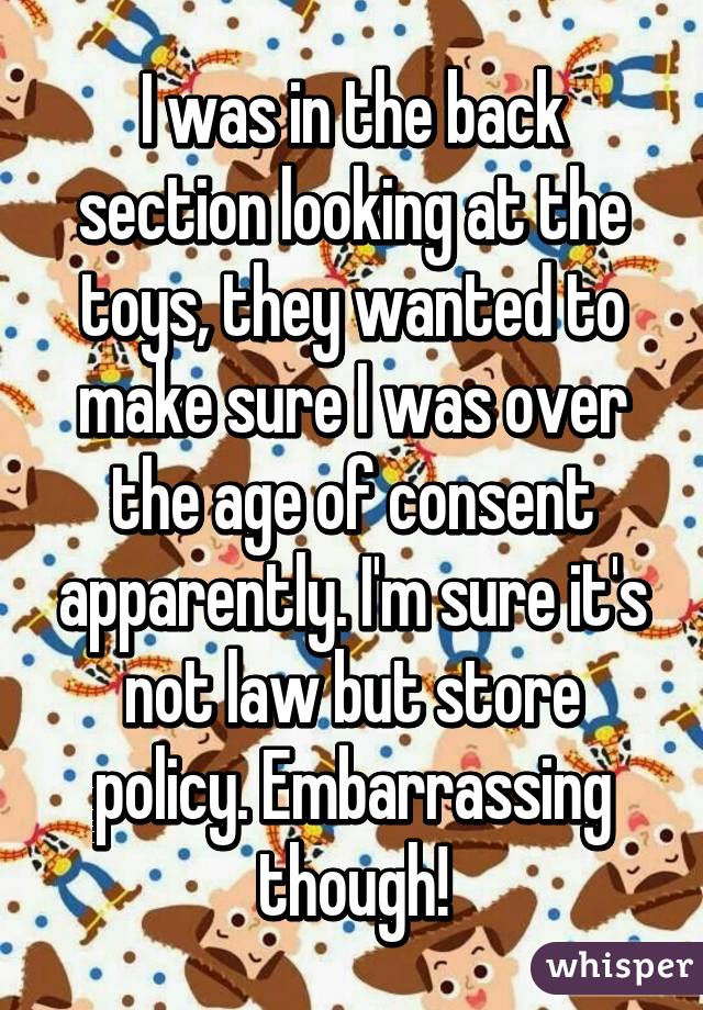 I was in the back section looking at the toys, they wanted to make sure I was over the age of consent apparently. I'm sure it's not law but store policy. Embarrassing though!