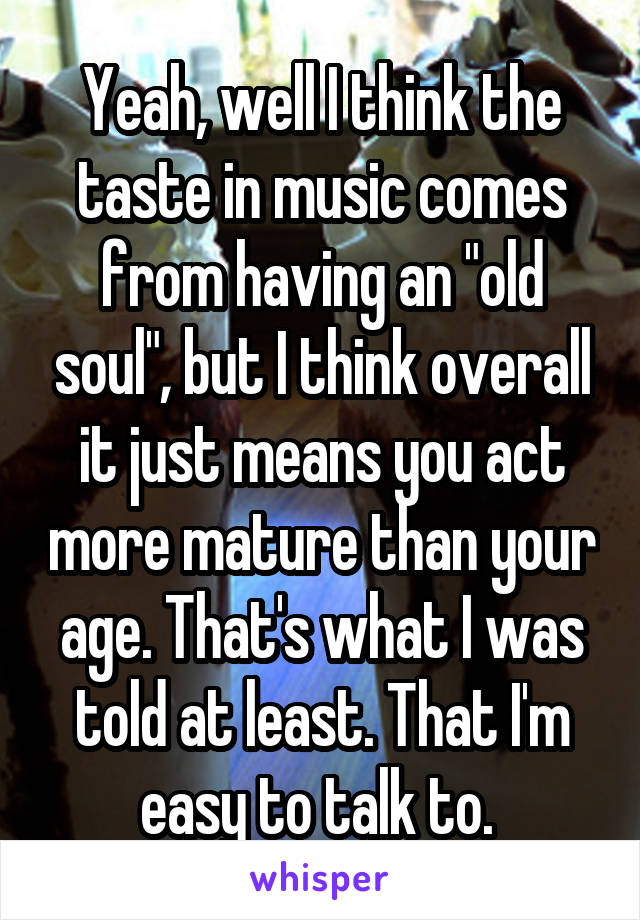 Yeah, well I think the taste in music comes from having an "old soul", but I think overall it just means you act more mature than your age. That's what I was told at least. That I'm easy to talk to. 