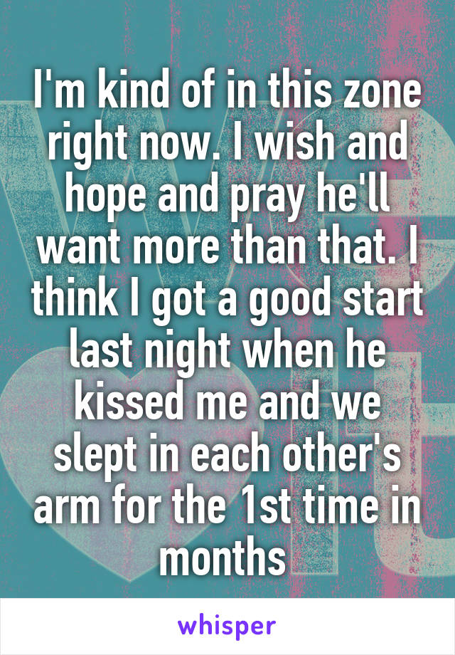 I'm kind of in this zone right now. I wish and hope and pray he'll want more than that. I think I got a good start last night when he kissed me and we slept in each other's arm for the 1st time in months 