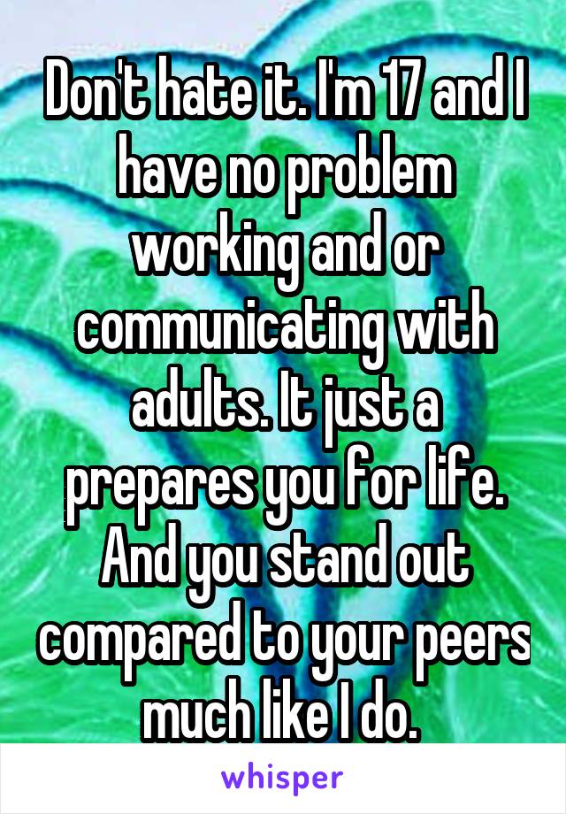 Don't hate it. I'm 17 and I have no problem working and or communicating with adults. It just a prepares you for life. And you stand out compared to your peers much like I do. 