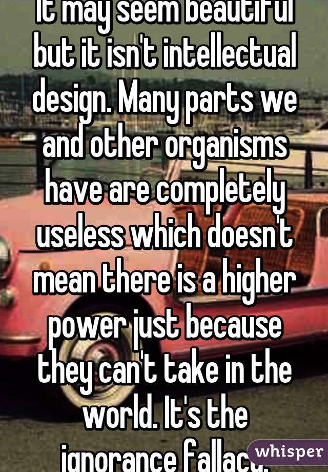 It may seem beautiful but it isn't intellectual design. Many parts we and other organisms have are completely useless which doesn't mean there is a higher power just because they can't take in the world. It's the ignorance fallacy.